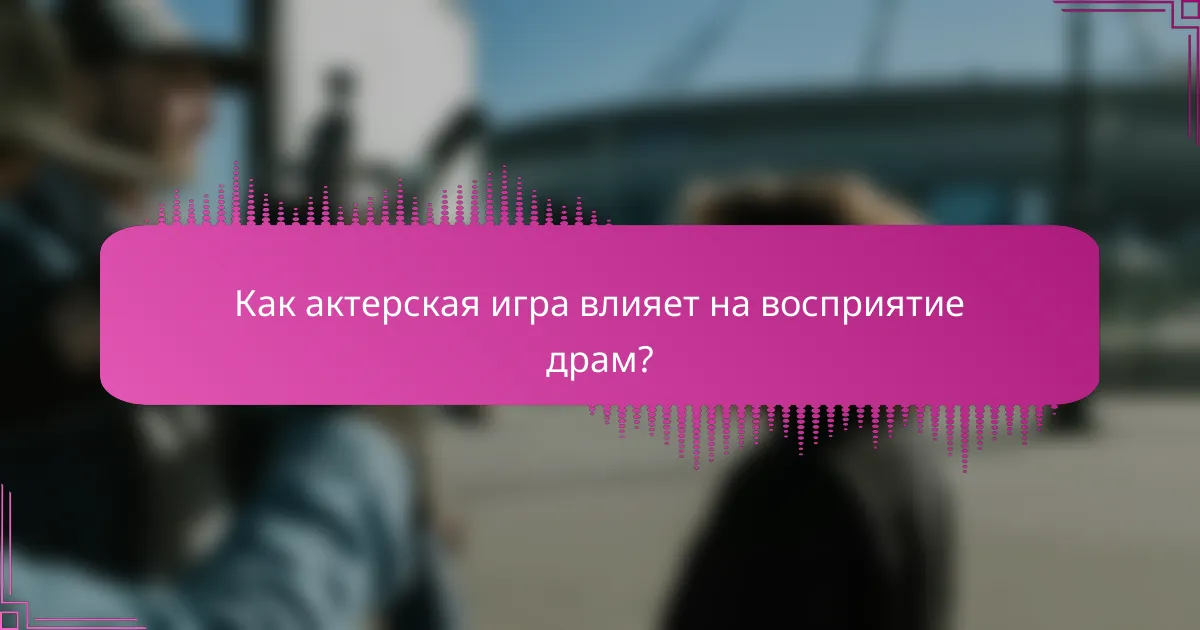Как актерская игра влияет на восприятие драм?