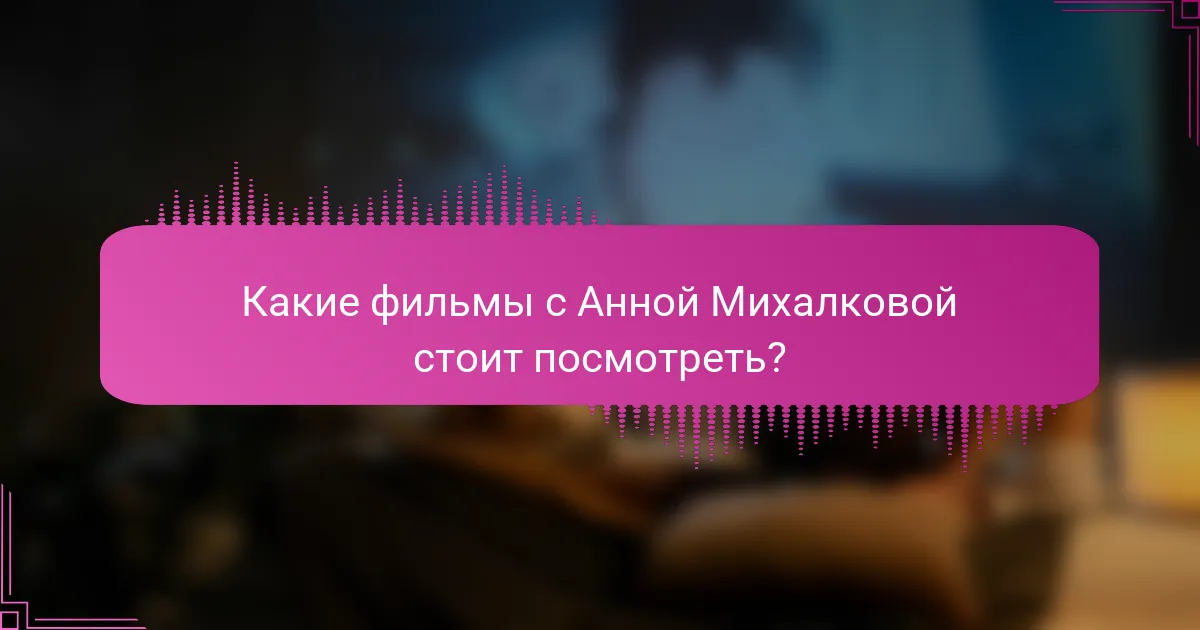 Какие фильмы с Анной Михалковой стоит посмотреть?