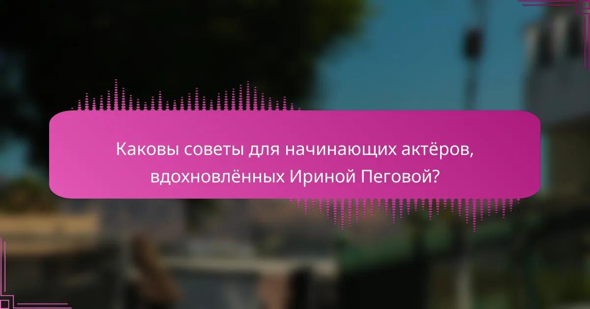 Каковы советы для начинающих актёров, вдохновлённых Ириной Пеговой?