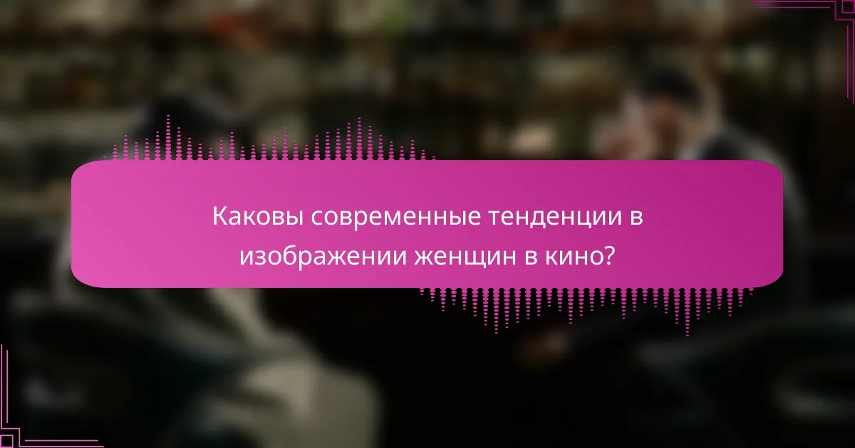 Каковы современные тенденции в изображении женщин в кино?
